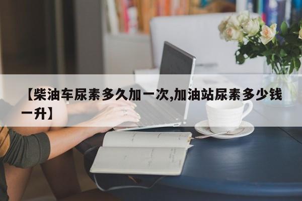 【柴油车尿素多久加一次,加油站尿素多少钱一升】