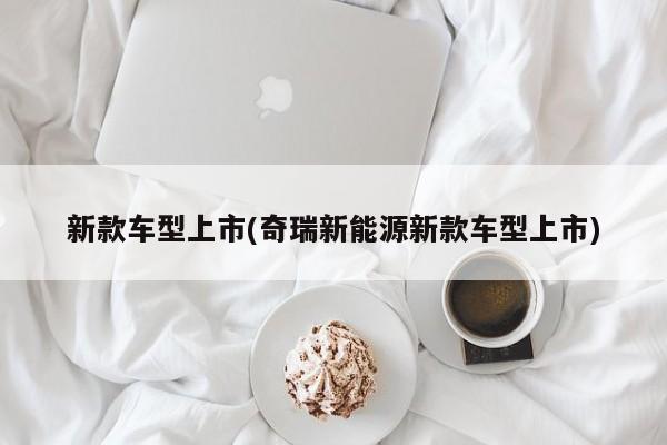 新款车型上市(奇瑞新能源新款车型上市)