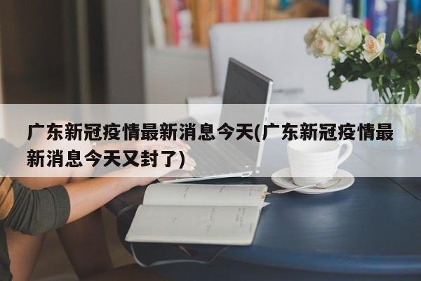 广东新冠疫情最新消息今天(广东新冠疫情最新消息今天又封了)