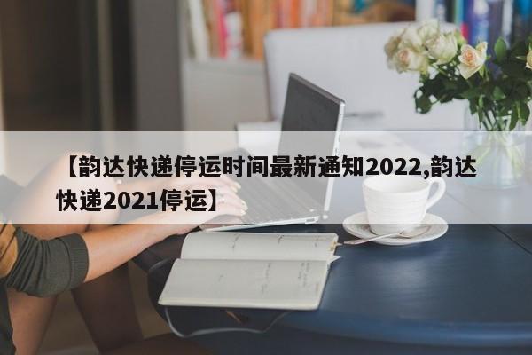 【韵达快递停运时间最新通知2022,韵达快递2021停运】