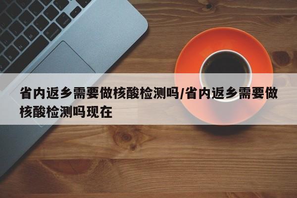 省内返乡需要做核酸检测吗/省内返乡需要做核酸检测吗现在