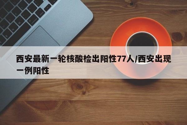 西安最新一轮核酸检出阳性77人/西安出现一例阳性