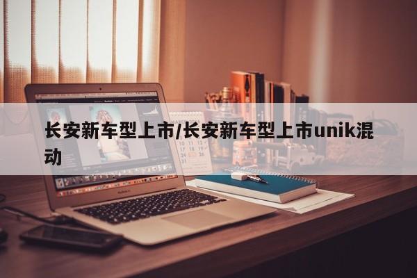 长安新车型上市/长安新车型上市unik混动