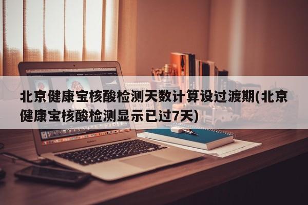北京健康宝核酸检测天数计算设过渡期(北京健康宝核酸检测显示已过7天)