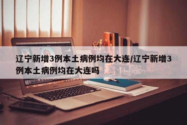 辽宁新增3例本土病例均在大连/辽宁新增3例本土病例均在大连吗
