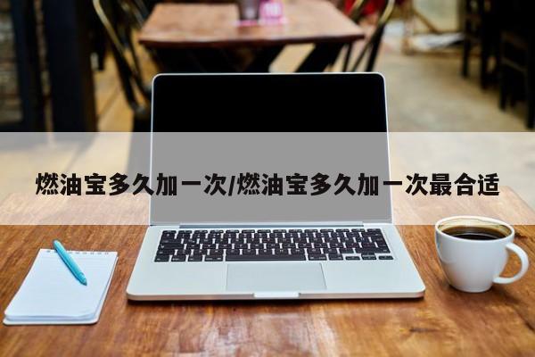 燃油宝多久加一次/燃油宝多久加一次最合适