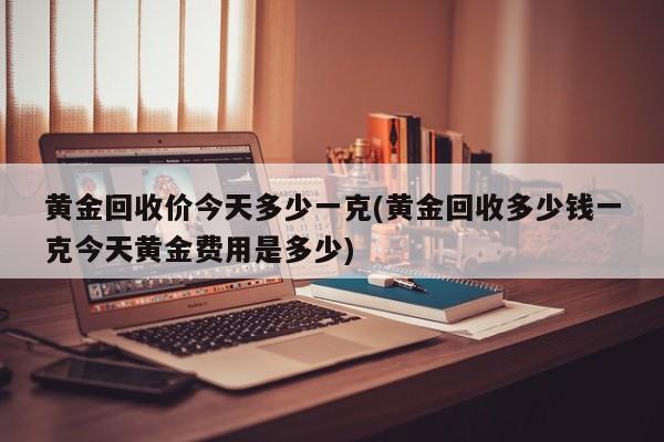 黄金回收价今天多少一克(黄金回收多少钱一克今天黄金费用是多少)