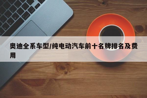 奥迪全系车型/纯电动汽车前十名牌排名及费用