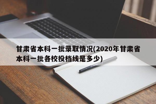 甘肃省本科一批录取情况(2020年甘肃省本科一批各校投档线是多少)