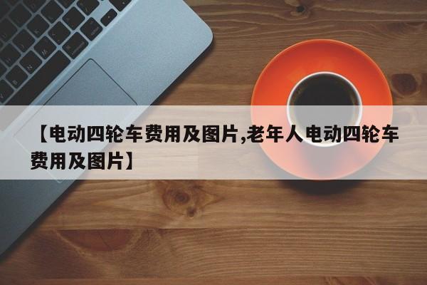 【电动四轮车费用及图片,老年人电动四轮车费用及图片】