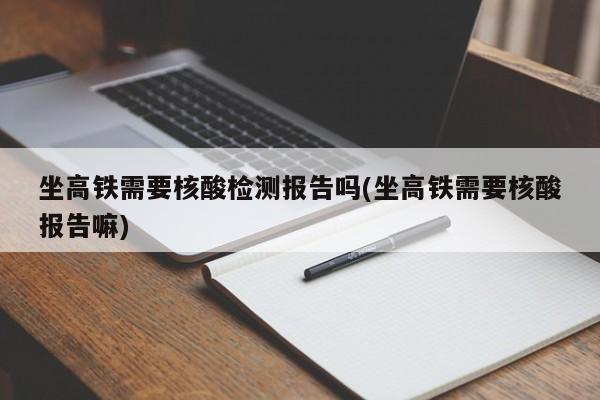 坐高铁需要核酸检测报告吗(坐高铁需要核酸报告嘛)
