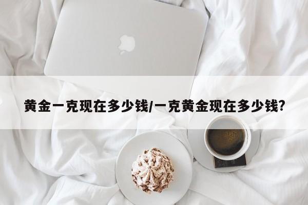 黄金一克现在多少钱/一克黄金现在多少钱?