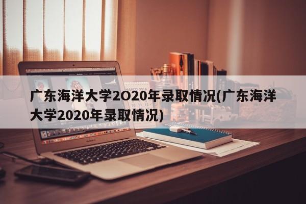 广东海洋大学2O20年录取情况(广东海洋大学2020年录取情况)