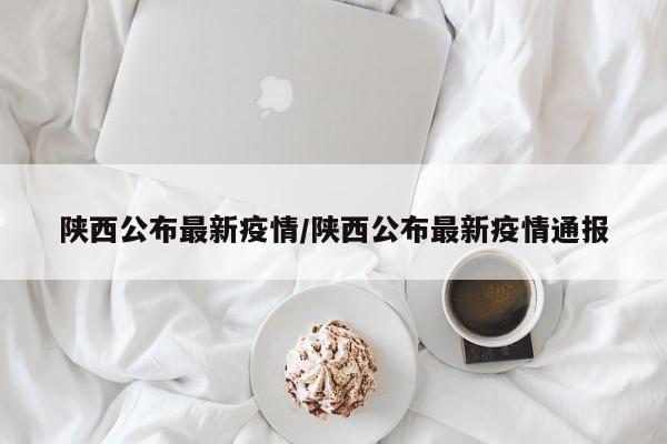 陕西公布最新疫情/陕西公布最新疫情通报