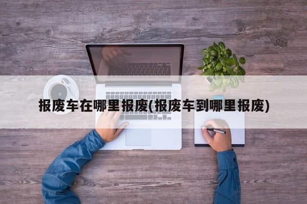 报废车在哪里报废(报废车到哪里报废)