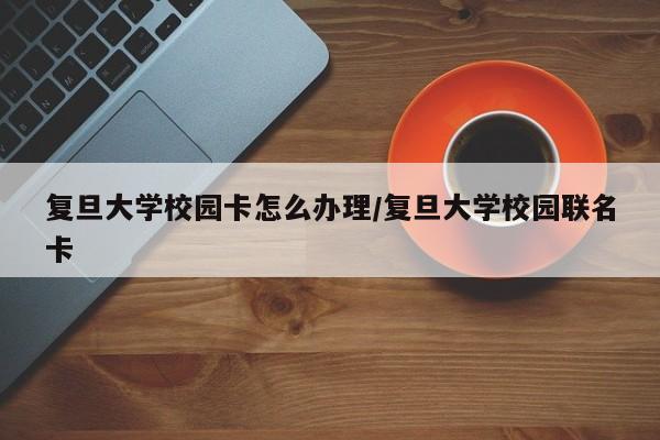 复旦大学校园卡怎么办理/复旦大学校园联名卡