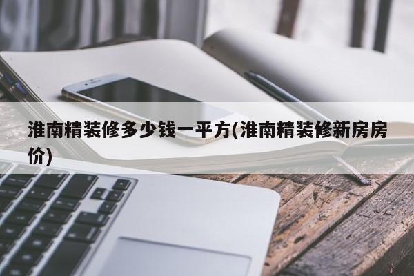 淮南精装修多少钱一平方(淮南精装修新房房价)