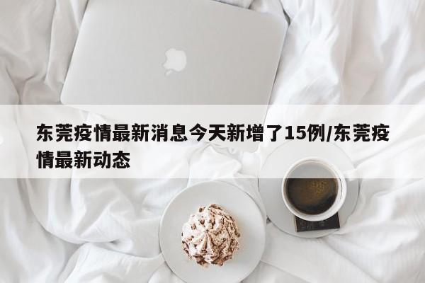 东莞疫情最新消息今天新增了15例/东莞疫情最新动态