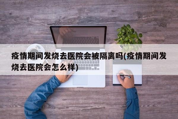 疫情期间发烧去医院会被隔离吗(疫情期间发烧去医院会怎么样)