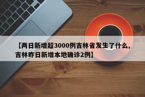 【两日新增超3000例吉林省发生了什么,吉林昨日新增本地确诊2例】