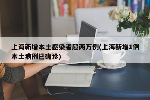 上海新增本土感染者超两万例(上海新增1例本土病例巳确诊)
