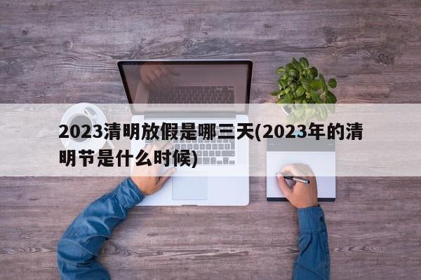 2023清明放假是哪三天(2023年的清明节是什么时候)