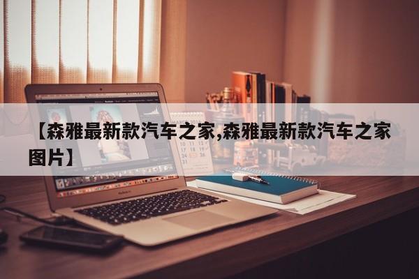 【森雅最新款汽车之家,森雅最新款汽车之家图片】