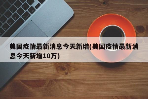 美国疫情最新消息今天新增(美国疫情最新消息今天新增10万)
