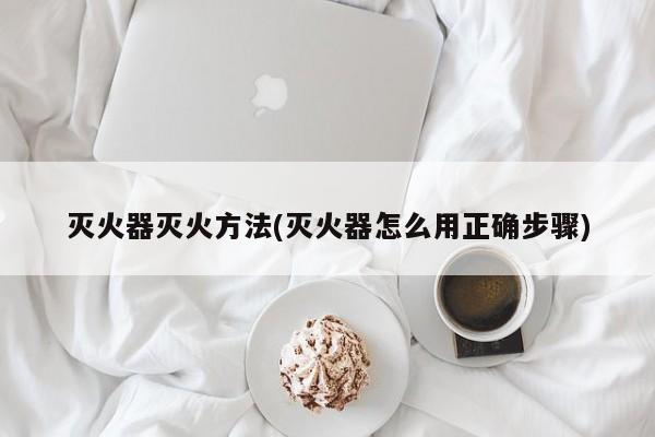 灭火器灭火方法(灭火器怎么用正确步骤)