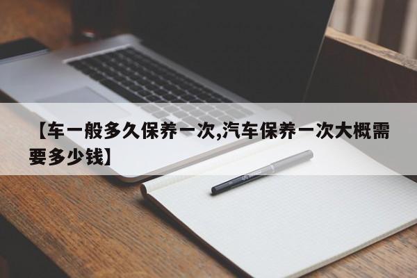 【车一般多久保养一次,汽车保养一次大概需要多少钱】