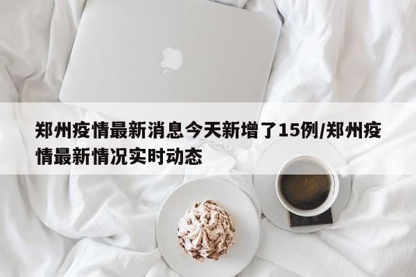 郑州疫情最新消息今天新增了15例/郑州疫情最新情况实时动态