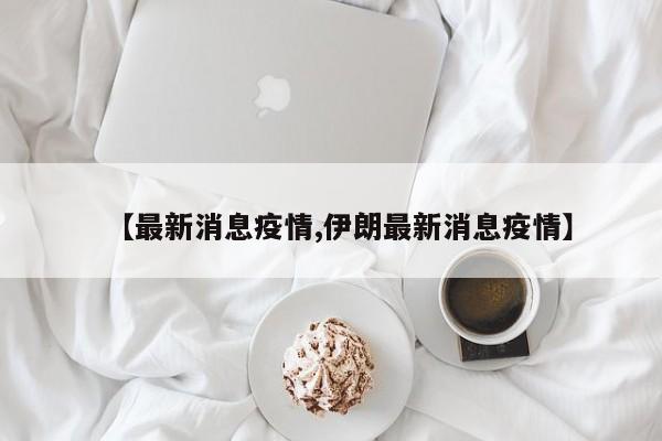 【最新消息疫情,伊朗最新消息疫情】
