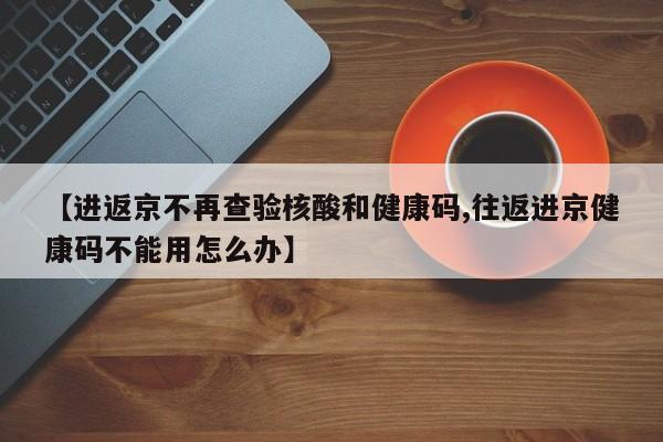 【进返京不再查验核酸和健康码,往返进京健康码不能用怎么办】