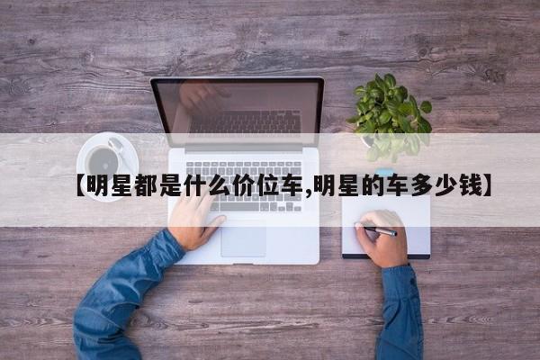 【明星都是什么价位车,明星的车多少钱】