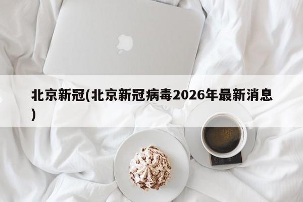 北京新冠(北京新冠病毒2026年最新消息)