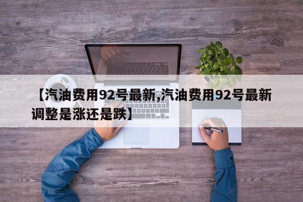 【汽油费用92号最新,汽油费用92号最新调整是涨还是跌】