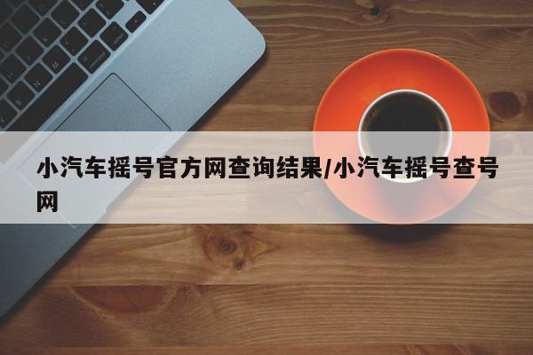 小汽车摇号官方网查询结果/小汽车摇号查号网