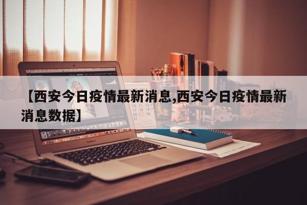 【西安今日疫情最新消息,西安今日疫情最新消息数据】