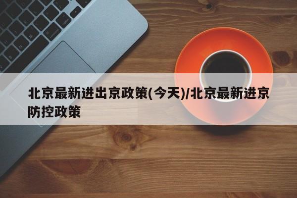 北京最新进出京政策(今天)/北京最新进京防控政策