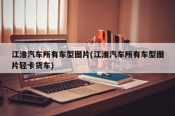 江淮汽车所有车型图片(江淮汽车所有车型图片轻卡货车)