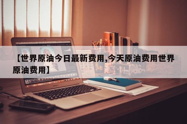 【世界原油今日最新费用,今天原油费用世界原油费用】