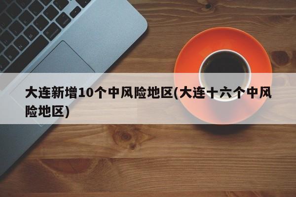 大连新增10个中风险地区(大连十六个中风险地区)