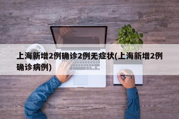 上海新增2例确诊2例无症状(上海新增2例确诊病例)
