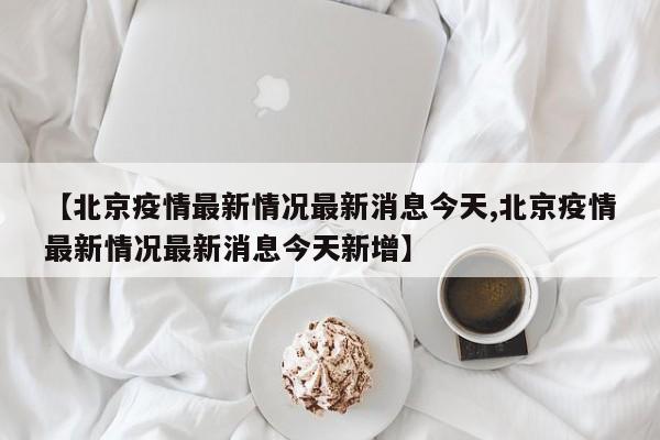 【北京疫情最新情况最新消息今天,北京疫情最新情况最新消息今天新增】