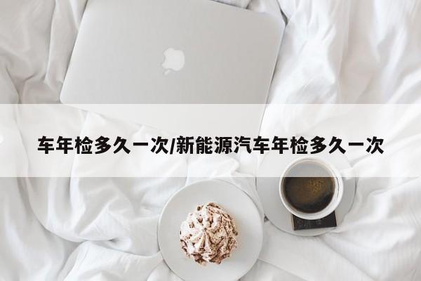 车年检多久一次/新能源汽车年检多久一次