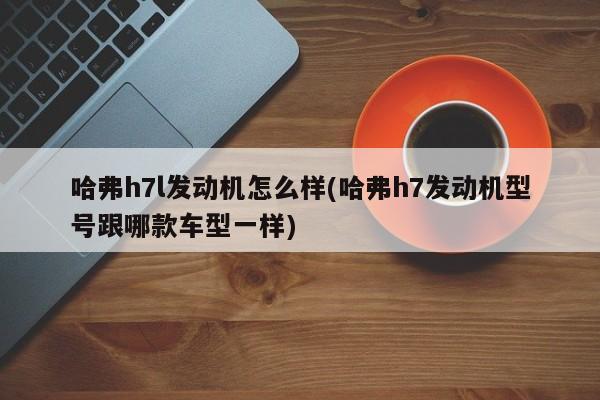 哈弗h7l发动机怎么样(哈弗h7发动机型号跟哪款车型一样)