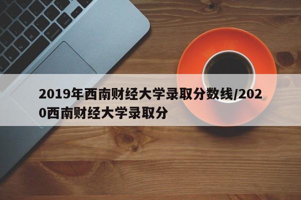 2019年西南财经大学录取分数线/2020西南财经大学录取分