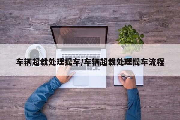 车辆超载处理提车/车辆超载处理提车流程