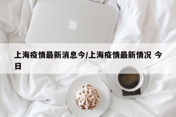上海疫情最新消息今/上海疫情最新情况 今日