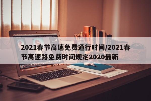 2021春节高速免费通行时间/2021春节高速路免费时间规定2020最新